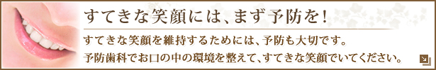 すてきな笑顔には、まず予防を！すてきな笑顔を維持するためには、予防も大切です。予防歯科でお口の中の環境を整えて、すてきな笑顔でいてください。